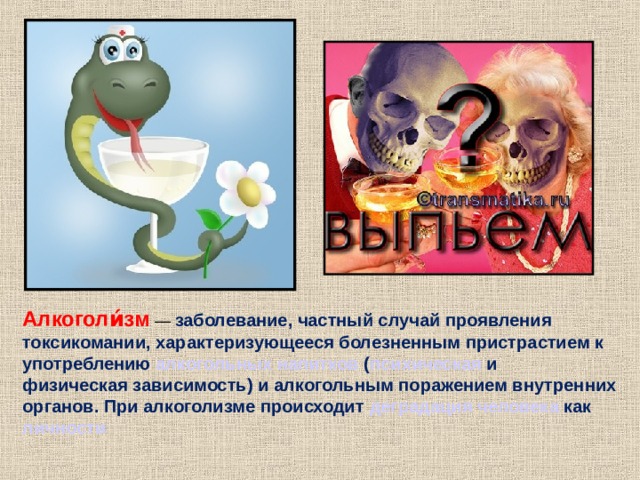 Алкоголи́зм — заболевание, частный случай проявления токсикомании , характеризующееся болезненным пристрастием к употреблению алкогольных напитков ( психическая и физическая зависимость ) и алкогольным поражением внутренних органов. При алкоголизме происходит деградация  человека как личности  