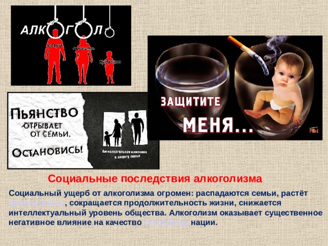 Социальные последствия алкоголизма  Социальный ущерб от алкоголизма огромен: распадаются семьи, растёт преступность , сокращается продолжительность жизни, снижается интеллектуальный уровень общества. Алкоголизм оказывает существенное негативное влияние на качество генофонда нации. 