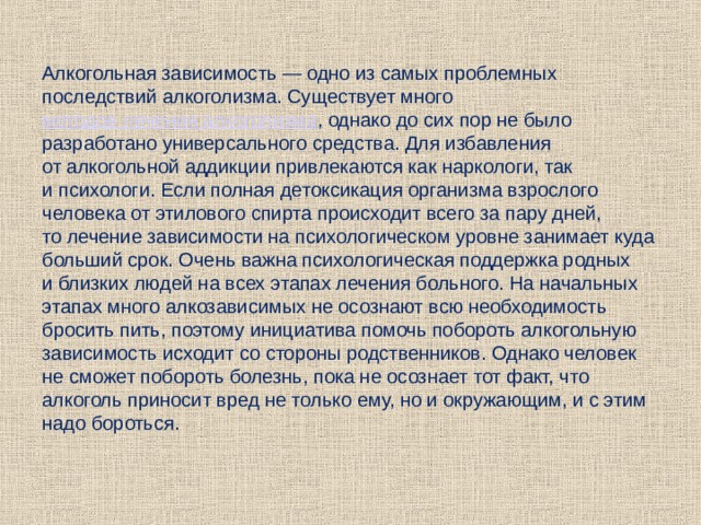 Алкогольная зависимость — одно из самых проблемных последствий алкоголизма. Существует много  методов лечения алкоголизма , однако до сих пор не было разработано универсального средства. Для избавления от алкогольной аддикции привлекаются как наркологи, так и психологи. Если полная детоксикация организма взрослого человека от этилового спирта происходит всего за пару дней, то лечение зависимости на психологическом уровне занимает куда больший срок. Очень важна психологическая поддержка родных и близких людей на всех этапах лечения больного. На начальных этапах много алкозависимых не осознают всю необходимость бросить пить, поэтому инициатива помочь побороть алкогольную зависимость исходит со стороны родственников. Однако человек не сможет побороть болезнь, пока не осознает тот факт, что алкоголь приносит вред не только ему, но и окружающим, и с этим надо бороться. 