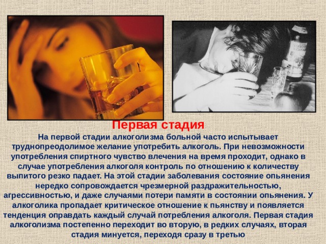 Первая стадия На первой стадии алкоголизма больной часто испытывает труднопреодолимое желание употребить алкоголь. При невозможности употребления спиртного чувство влечения на время проходит, однако в случае употребления алкоголя контроль по отношению к количеству выпитого резко падает. На этой стадии заболевания состояние опьянения нередко сопровождается чрезмерной раздражительностью, агрессивностью, и даже случаями потери памяти в состоянии опьянения. У алкоголика пропадает критическое отношение к пьянству и появляется тенденция оправдать каждый случай потребления алкоголя. Первая стадия алкоголизма постепенно переходит во вторую, в редких случаях, вторая стадия минуется, переходя сразу в третью 