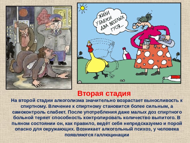  Вторая стадия На второй стадии алкоголизма значительно возрастает выносливость к спиртному. Влечение к спиртному становится более сильным, а самоконтроль слабеет. После употребления даже малых доз спиртного больной теряет способность контролировать количество выпитого. В пьяном состоянии он, как правило, ведёт себя непредсказуемо и порой опасно для окружающих. Возникает алкогольный психоз, у человека появляются галлюцинации 