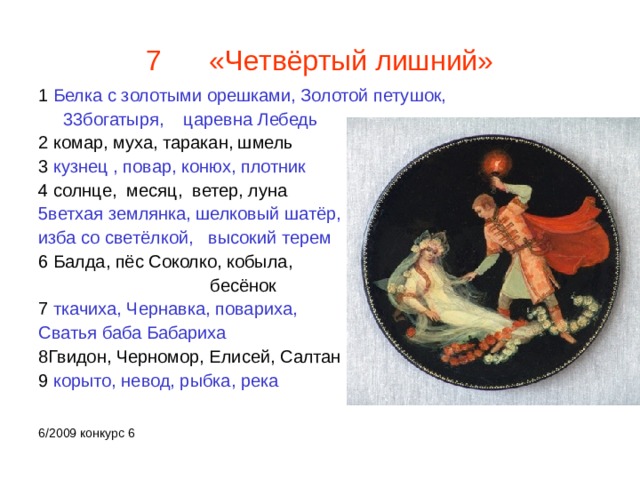 7 «Четвёртый лишний» 1 Белка с золотыми орешками, Золотой петушок,  33богатыря, царевна Лебедь 2 комар, муха, таракан, шмель 3 кузнец , повар, конюх, плотник 4 солнце, месяц, ветер, луна 5ветхая землянка, шелковый шатёр, изба со светёлкой, высокий терем 6 Балда, пёс Соколко, кобыла,  бесёнок 7 ткачиха, Чернавка, повариха, Сватья баба Бабариха 8Гвидон, Черномор, Елисей, Салтан 9 корыто, невод, рыбка, река 6/2009 конкурс 6 