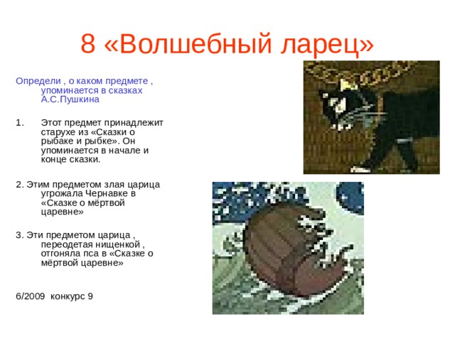 8 «Волшебный ларец» Определи , о каком предмете , упоминается в сказках А.С.Пушкина Этот предмет принадлежит старухе из «Сказки о рыбаке и рыбке». Он упоминается в начале и конце сказки.  2. Этим предметом злая царица угрожала Чернавке в «Сказке о мёртвой царевне» 3. Эти предметом царица , переодетая нищенкой , отгоняла пса в «Сказке о мёртвой царевне» 6/2009 конкурс 9 