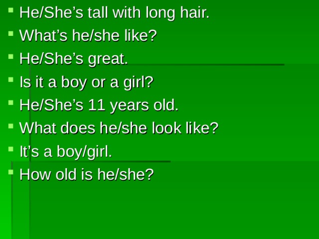 He/She’s tall with long hair. What’s he/she like? He/She’s great. Is it a boy or a girl? He/She’s 11 years old. What does he/she look like? It’s a boy/girl. How old is he/she? 