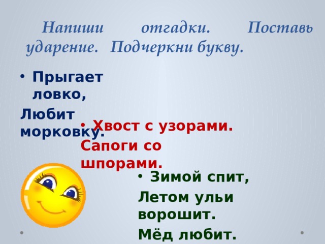  Напиши отгадки. Поставь ударение. Подчеркни букву. Прыгает ловко, Любит морковку. Хвост с узорами. Сапоги со шпорами. Зимой спит, Летом ульи ворошит. Мёд любит. 