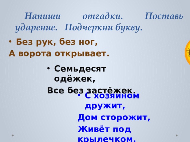  Напиши отгадки. Поставь ударение. Подчеркни букву. Без рук, без ног, А ворота открывает. Семьдесят одёжек, Все без застёжек. С хозяином дружит, Дом сторожит, Живёт под крылечком, Хвост колечком. 