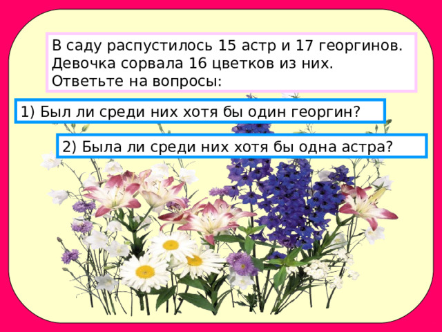 В саду распустилось 15 астр и 17 георгинов. Девочка сорвала 16 цветков из них. Ответьте на вопросы: 1) Был ли среди них хотя бы один георгин? 2) Была ли среди них хотя бы одна астра? 