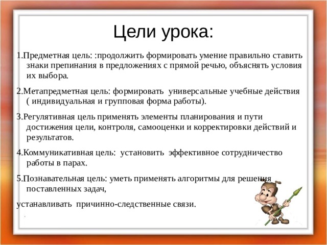 Цели урока: 1.Предметная цель: :продолжить формировать умение правильно ставить знаки препинания в предложениях с прямой речью, объяснять условия их выбора. 2.Метапредметная цель: формировать  универсальные учебные действия ( индивидуальная и групповая форма работы). 3.Регулятивная цель применять элементы планирования и пути достижения цели, контроля, самооценки и корректировки действий и результатов. 4.Коммуникативная цель:  установить  эффективное сотрудничество работы в парах. 5.Познавательная цель: уметь применять алгоритмы для решения поставленных задач, устанавливать  причинно-следственные связи.   