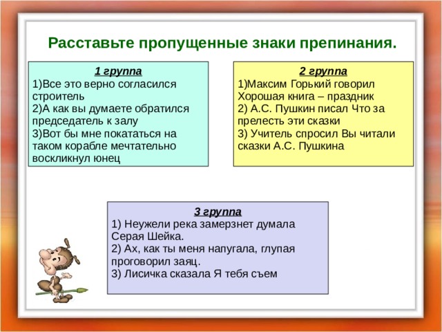 Расставьте пропущенные знаки препинания. 1 группа 1)Все это верно согласился строитель 2)А как вы думаете обратился председатель к залу 3)Вот бы мне покататься на таком корабле мечтательно воскликнул юнец 2 группа 1)Максим Горький говорил Хорошая книга – праздник 2) А.С. Пушкин писал Что за прелесть эти сказки 3) Учитель спросил Вы читали сказки А.С. Пушкина 3 группа 1) Неужели река замерзнет думала Серая Шейка. 2) Ах, как ты меня напугала, глупая проговорил заяц. 3) Лисичка сказала Я тебя съем