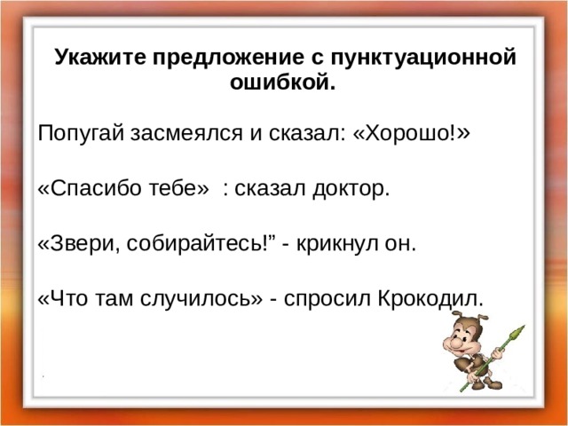 Укажите предложение с пунктуационной ошибкой. Попугай засмеялся и сказал: «Хорошо! » «Спасибо тебе» : сказал доктор.  «Звери, собирайтесь!” - крикнул он. «Что там случилось» - спросил Крокодил.  