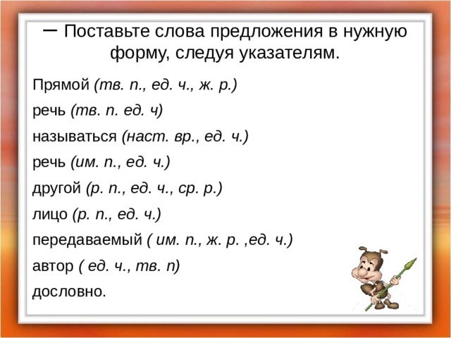 – Поставьте слова предложения в нужную форму, следуя указателям. Прямой (тв. п., ед. ч., ж. р.)  речь (тв. п. ед. ч)  называться (наст. вр., ед. ч.) речь (им. п., ед. ч.) другой (р. п., ед. ч., ср. р.) лицо (р. п., ед. ч.) передаваемый ( им. п., ж. р. ,ед. ч.) автор ( ед. ч., тв. п) дословно. 