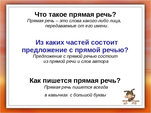 Что такое прямая речь?   Прямая речь – это слова какого-либо лица,  передаваемые от его имени .  Из каких частей состоит предложение с прямой речью? Предложение с прямой речью состоит из прямой речи и слов автора   Как пишется прямая речь? Прямая речь пишется всегда в кавычках  с большой буквы  