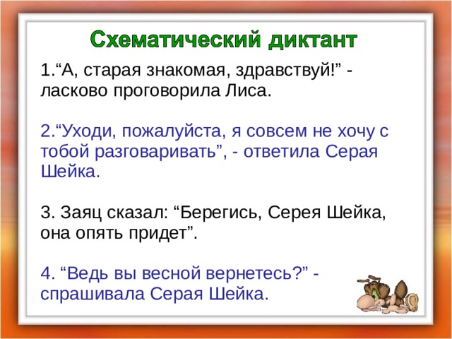 1.“А, старая знакомая, здравствуй!” - ласково проговорила Лиса. 2.“Уходи, пожалуйста, я совсем не хочу с тобой разговаривать”, - ответила Серая Шейка. 3. Заяц сказал: “Берегись, Серея Шейка, она опять придет”. 4. “Ведь вы весной вернетесь?” - спрашивала Серая Шейка.