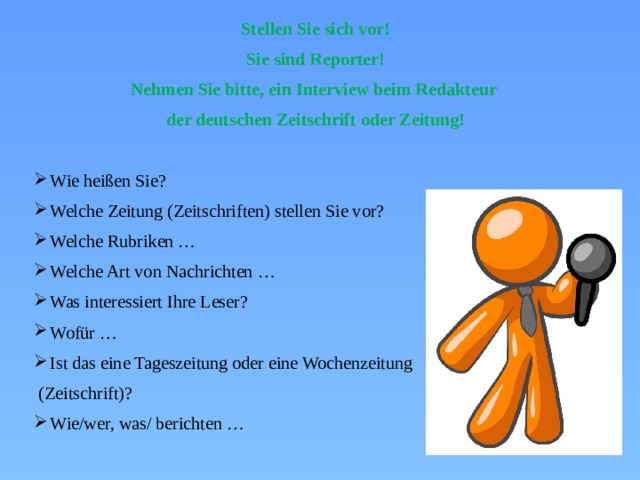 Stellen Sie sich vor! Sie sind Reporter! Nehmen Sie bitte, ein Interview beim Redakteur der deutschen Zeitschrift oder Zeitung! Wie heißen Sie? Welche Zeitung (Zeitschriften) stellen Sie vor? Welche Rubriken … Welche Art von Nachrichten … Was interessiert Ihre Leser? Wofür … Ist das eine Tageszeitung oder eine Wochenzeitung  (Zeitschrift)? Wie/wer, was/ berichten … 