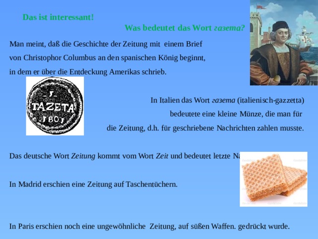 Das ist interessant!  Was bedeutet das Wort газета? Man meint, daß die Geschichte der Zeitung mit einem Brief von Christophor Columbus an den spanischen König beginnt, in dem er über die Entdeckung Amerikas schrieb. In Italien das Wort газета (italienisch-gazzetta) bedeutete eine kleine Münze, die man für die Zeitung, d.h. für geschriebene Nachrichten zahlen musste. Das deutsche Wort Zeitung kommt vom Wort Zeit und bedeutet letzte Nachrichten. In Madrid erschien eine Zeitung auf Taschentüchern. In Paris erschien noch eine ungewöhnliche Zeitung, auf süßen Waffen. gedrückt wurde. 