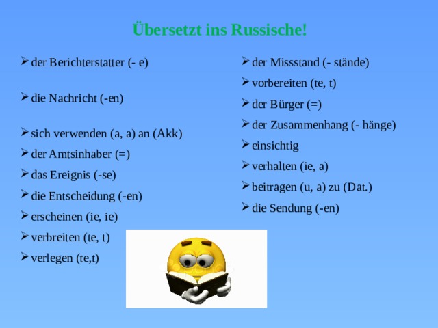 Übersetzt ins Russische! der Berichterstatter (- e) die Nachricht (-en) sich verwenden (a, a) an (Akk) der Amtsinhaber (=) das Ereignis (-se) die Entscheidung (-en) erscheinen (ie, ie) verbreiten (te, t) verlegen (te,t) der Missstand (- stände) vorbereiten (te, t) der Bürger (=) der Zusammenhang (- hänge) einsichtig verhalten (ie, a) beitragen (u, a) zu (Dat.) die Sendung (-en) 