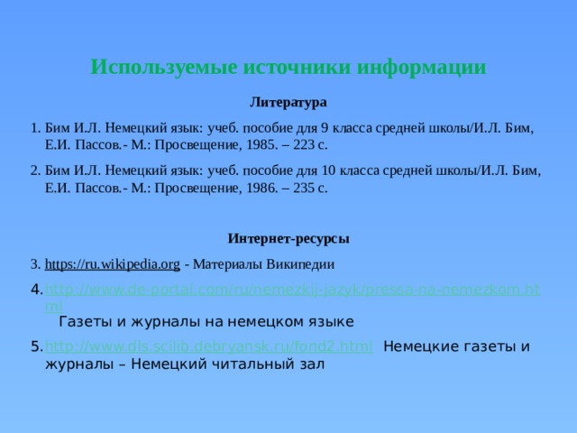 Используемые источники информации Литература Бим И.Л. Немецкий язык: учеб. пособие для 9 класса средней школы/И.Л. Бим, Е.И. Пассов.- М.: Просвещение, 1985. – 223 с. Бим И.Л. Немецкий язык: учеб. пособие для 10 класса средней школы/И.Л. Бим, Е.И. Пассов.- М.: Просвещение, 1986. – 235 с. Интернет-ресурсы https://ru.wikipedia.org - Материалы Википедии http://www.de-portal.com/ru/nemezkij-jazyk/pressa-na-nemezkom.html Газеты и журналы на немецком языке http://www.dls.scilib.debryansk.ru/fond2.html   Немецкие газеты и журналы – Немецкий читальный зал 