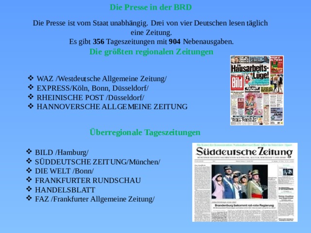 Die Presse in der BRD Die Presse ist vom Staat unabhängig. Drei von vier Deutschen lesen täglich eine Zeitung. Es gibt 356 Tageszeitungen mit 904 Nebenausgaben. Die größten regionalen Zeitungen  WAZ /Westdeutsche Allgemeine Zeitung/ EXPRESS/Köln, Bonn, Düsseldorf/ RHEINISCHE POST /Düsseldorf/ HANNOVERSCHE ALLGEMEINE ZEITUNG WAZ /Westdeutsche Allgemeine Zeitung/ EXPRESS/Köln, Bonn, Düsseldorf/ RHEINISCHE POST /Düsseldorf/ HANNOVERSCHE ALLGEMEINE ZEITUNG Überregionale Tageszeitungen BILD /Hamburg/ SÜDDEUTSCHE ZEITUNG/München/ DIE WELT /Bonn/ FRANKFURTER RUNDSCHAU HANDELSBLATT FAZ /Frankfurter Allgemeine Zeitung/ BILD /Hamburg/ SÜDDEUTSCHE ZEITUNG/München/ DIE WELT /Bonn/ FRANKFURTER RUNDSCHAU HANDELSBLATT FAZ /Frankfurter Allgemeine Zeitung/ 