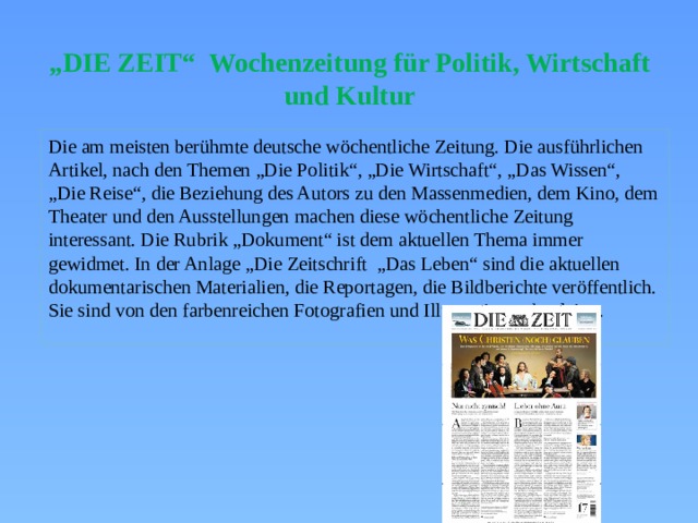 „ DIE ZEIT“ Wochenzeitung für Politik, Wirtschaft und Kultur Die am meisten berühmte deutsche wöchentliche Zeitung. Die ausführlichen Artikel, nach den Themen „Die Politik“, „Die Wirtschaft“, „Das Wissen“, „Die Reise“, die Beziehung des Autors zu den Massenmedien, dem Kino, dem Theater und den Ausstellungen machen diese wöchentliche Zeitung interessant. Die Rubrik „Dokument“ ist dem aktuellen Thema immer gewidmet. In der Anlage „Die Zeitschrift „Das Leben“ sind die aktuellen dokumentarischen Materialien, die Reportagen, die Bildberichte veröffentlich. Sie sind von den farbenreichen Fotografien und Illustrationen begleitet. 