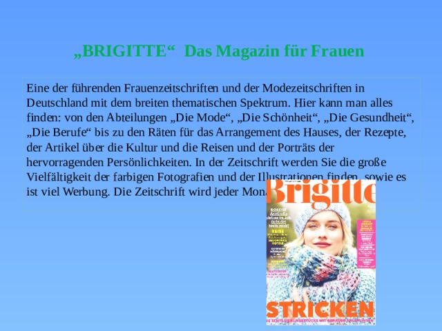 „ BRIGITTE“ Das Magazin für Frauen Eine der führenden Frauenzeitschriften und der Modezeitschriften in Deutschland mit dem breiten thematischen Spektrum. Hier kann man alles finden: von den Abteilungen „Die Mode“, „Die Schönheit“, „Die Gesundheit“, „Die Berufe“ bis zu den Räten für das Arrangement des Hauses, der Rezepte, der Artikel über die Kultur und die Reisen und der Porträts der hervorragenden Persönlichkeiten. In der Zeitschrift werden Sie die große Vielfältigkeit der farbigen Fotografien und der Illustrationen finden, sowie es ist viel Werbung. Die Zeitschrift wird jeder Monat verlegt. 