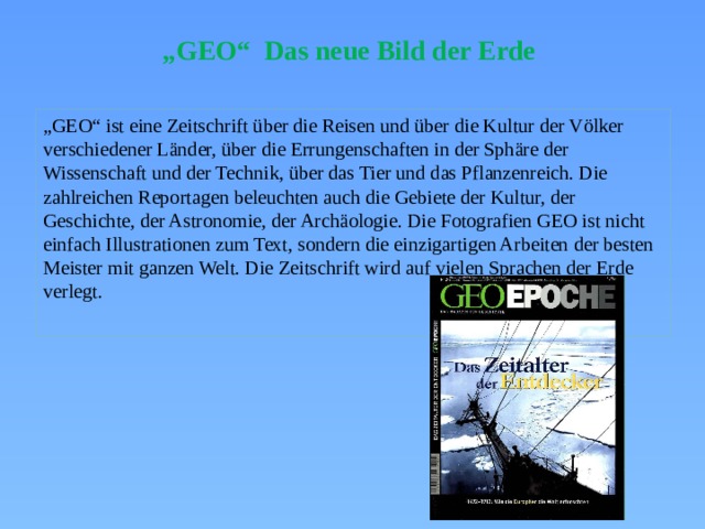 „ GEO“ Das neue Bild der Erde „ GEO“ ist eine Zeitschrift über die Reisen und über die Kultur der Völker verschiedener Länder, über die Errungenschaften in der Sphäre der Wissenschaft und der Technik, über das Tier und das Pflanzenreich. Die zahlreichen Reportagen beleuchten auch die Gebiete der Kultur, der Geschichte, der Astronomie, der Archäologie. Die Fotografien GEO ist nicht einfach Illustrationen zum Text, sondern die einzigartigen Arbeiten der besten Meister mit ganzen Welt. Die Zeitschrift wird auf vielen Sprachen der Erde verlegt. 