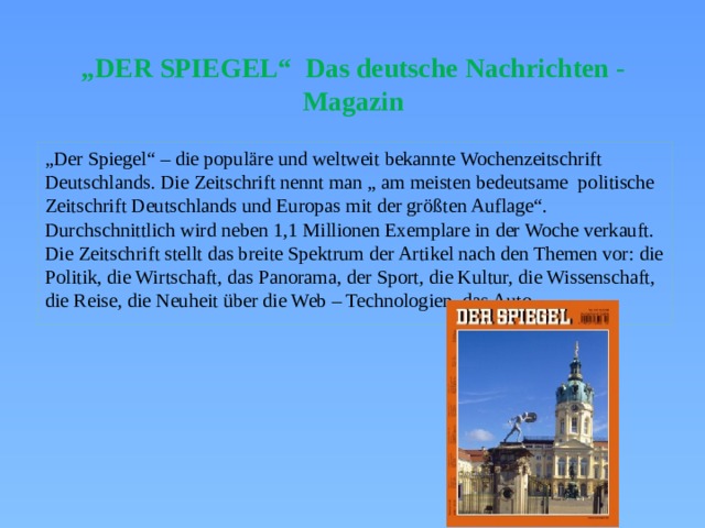 „ DER SPIEGEL“ Das deutsche Nachrichten - Magazin „ Der Spiegel“ – die populäre und weltweit bekannte Wochenzeitschrift Deutschlands. Die Zeitschrift nennt man „ am meisten bedeutsame politische Zeitschrift Deutschlands und Europas mit der größten Auflage“. Durchschnittlich wird neben 1,1 Millionen Exemplare in der Woche verkauft. Die Zeitschrift stellt das breite Spektrum der Artikel nach den Themen vor: die Politik, die Wirtschaft, das Panorama, der Sport, die Kultur, die Wissenschaft, die Reise, die Neuheit über die Web – Technologien, das Auto. 