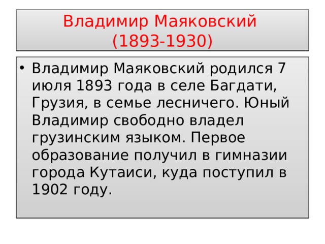 Владимир Маяковский  (1893-1930) Владимир Маяковский родился 7 июля 1893 года в селе Багдати, Грузия, в семье лесничего. Юный Владимир свободно владел грузинским языком. Первое образование получил в гимназии города Кутаиси, куда поступил в 1902 году. 