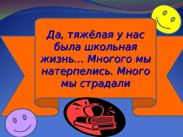 Да, тяжёлая у нас была школьная жизнь… Многого мы натерпелись. Много мы страдали