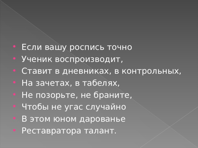 Если вашу роспись точно Ученик воспроизводит, Ставит в дневниках, в контрольных, На зачетах, в табелях, Не позорьте, не браните, Чтобы не угас случайно В этом юном дарованье Реставратора талант.