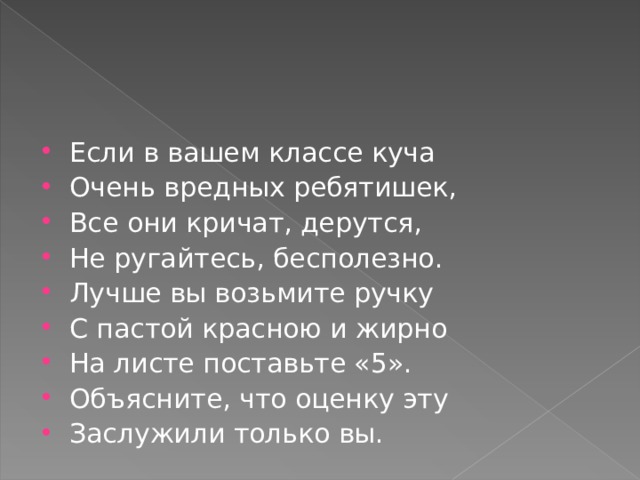 Если в вашем классе куча Очень вредных ребятишек, Все они кричат, дерутся, Не ругайтесь, бесполезно. Лучше вы возьмите ручку С пастой красною и жирно На листе поставьте «5». Объясните, что оценку эту Заслужили только вы.