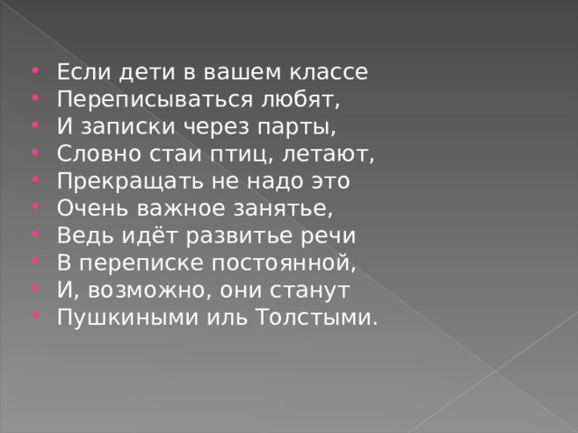 Если дети в вашем классе Переписываться любят, И записки через парты, Словно стаи птиц, летают, Прекращать не надо это Очень важное занятье, Ведь идёт развитье речи В переписке постоянной, И, возможно, они станут Пушкиными иль Толстыми.