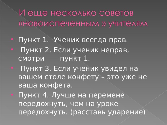 Пункт 1. Ученик всегда прав.  Пункт 2. Если ученик неправ, смотри пункт 1.  Пункт 3. Если ученик увидел на вашем столе конфету – это уже не ваша конфета. Пункт 4. Лучше на перемене передохнуть, чем на уроке передохнуть. (расставь ударение)