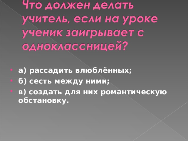 а) рассадить влюблённых; б) сесть между ними; в) создать для них романтическую обстановку.