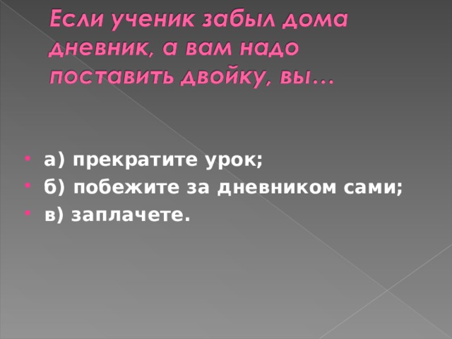 а) прекратите урок; б) побежите за дневником сами; в) заплачете.