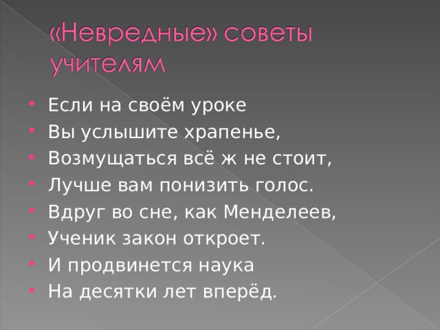 Если на своём уроке Вы услышите храпенье, Возмущаться всё ж не стоит, Лучше вам понизить голос. Вдруг во сне, как Менделеев, Ученик закон откроет. И продвинется наука На десятки лет вперёд.