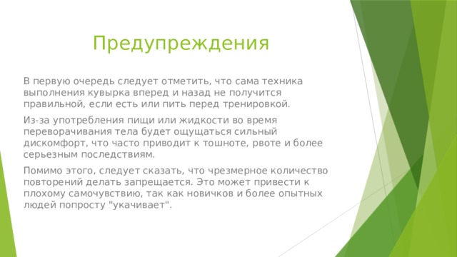 Предупреждения В первую очередь следует отметить, что сама техника выполнения кувырка вперед и назад не получится правильной, если есть или пить перед тренировкой. Из-за употребления пищи или жидкости во время переворачивания тела будет ощущаться сильный дискомфорт, что часто приводит к тошноте, рвоте и более серьезным последствиям. Помимо этого, следует сказать, что чрезмерное количество повторений делать запрещается. Это может привести к плохому самочувствию, так как новичков и более опытных людей попросту 