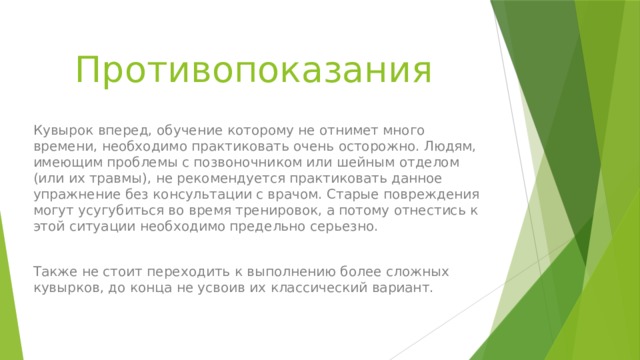 Противопоказания Кувырок вперед, обучение которому не отнимет много времени, необходимо практиковать очень осторожно. Людям, имеющим проблемы с позвоночником или шейным отделом (или их травмы), не рекомендуется практиковать данное упражнение без консультации с врачом. Старые повреждения могут усугубиться во время тренировок, а потому отнестись к этой ситуации необходимо предельно серьезно. Также не стоит переходить к выполнению более сложных кувырков, до конца не усвоив их классический вариант. 