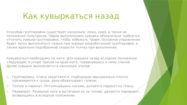 Как кувыркаться назад Способов группировки существует несколько: лежа, сидя, а также из положения полуприсев. Перед выполнением кувырка обязательно требуется отточить навыки группировки, чтобы избежать травм. Основное упражнение будет легко выполняться только при хорошо разработанной группировке, а также идеально подобранной скорости толчка при выполнении. Кувыркаться необходимо на мате. Для кувырка назад исходное положение следующее: в упоре присев на край мата, повернувшись к нему спиной. Далее кувырок выполняется в несколько этапов: Группировка. Спина округляется, подбородок максимально плотно прижимается к груди, руки обхватывают голени. Толчок и перекат. Оттолкнувшись ногами, делается перекат на спину. Переворот. Размыкая ноги и вытягивая их за голову, делается переворот, возвращаясь в исходное положение. 