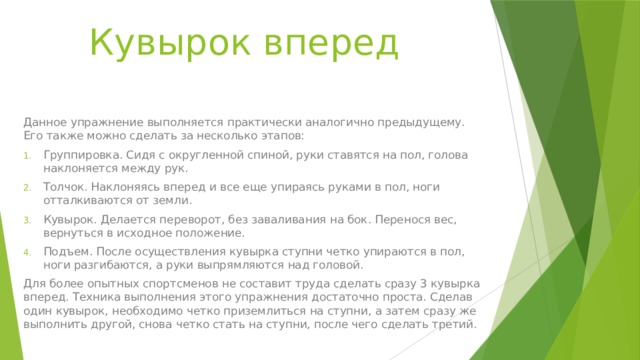 Кувырок вперед Данное упражнение выполняется практически аналогично предыдущему. Его также можно сделать за несколько этапов: Группировка. Сидя с округленной спиной, руки ставятся на пол, голова наклоняется между рук. Толчок. Наклоняясь вперед и все еще упираясь руками в пол, ноги отталкиваются от земли. Кувырок. Делается переворот, без заваливания на бок. Перенося вес, вернуться в исходное положение. Подъем. После осуществления кувырка ступни четко упираются в пол, ноги разгибаются, а руки выпрямляются над головой. Для более опытных спортсменов не составит труда сделать сразу 3 кувырка вперед. Техника выполнения этого упражнения достаточно проста. Сделав один кувырок, необходимо четко приземлиться на ступни, а затем сразу же выполнить другой, снова четко стать на ступни, после чего сделать третий. 