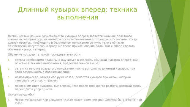 Длинный кувырок вперед: техника выполнения Особенностью данной разновидности кувырка вперед является наличие полетного элемента, который осуществляется после отталкивания от поверхности ногами. Когда сделан прыжок, необходимо в безопорном положении согнуть тело в области тазобедренных суставов, а сразу же после прикосновения ладонями к опоре сделать обычный кувырок вперед. Обучение проходит в такой последовательности: сперва необходимо правильно научиться выполнять обычный кувырок вперед, как описано в технике выполнения, предоставленной выше; затем из того же исходного положения нужно выполнить длинный кувырок, при этом возвращаясь в положение сидя; из полуприседа, отведя обе руки назад, делается кувырок прыжком, который завершается упором присев; последним идет кувырок, выполняющийся после трех шагов разбега, который вновь переходит в упор присев. Основные ошибки: Чересчур высокая или слишком низкая траектория, которая должна быть в полетной фазе. Расположение рук под собственным телом, а также резкое сгибание локтей. 