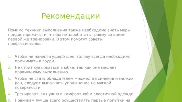 Рекомендации Помимо техники выполнения также необходимо знать меры предосторожности, чтобы не заработать травму во время первой же тренировки. В этом помогут советы профессионалов: Чтобы не нанести ущерб шее, голову всегда необходимо прижимать к груди. Не стоит кувыркаться в юбке, так как она мешает правильному выполнению. Чтобы не стать обладателем множества синяков и мелких ран, следует выполнять упражнение на мягкой поверхности. Тренироваться нужно в комфортной и эластичной одежде. Новичкам лучше всего осуществлять первые попытки на батуте, чтобы отработать скорость. 