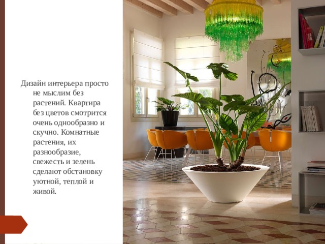 Дизайн интерьера просто не мыслим без растений. Квартира без цветов смотрится очень однообразно и скучно. Комнатные растения, их разнообразие, свежесть и зелень сделают обстановку уютной, теплой и живой.   