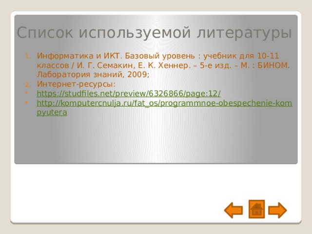 Список используемой литературы Информатика и ИКТ. Базовый уровень : учебник для 10-11 классов / И. Г. Семакин, Е. К. Хеннер. – 5-е изд. – М. : БИНОМ. Лаборатория знаний, 2009; Интернет-ресурсы: https://studfiles.net/preview/6326866/page:12 / http://komputercnulja.ru/fat_os/programmnoe-obespechenie-kompyutera 