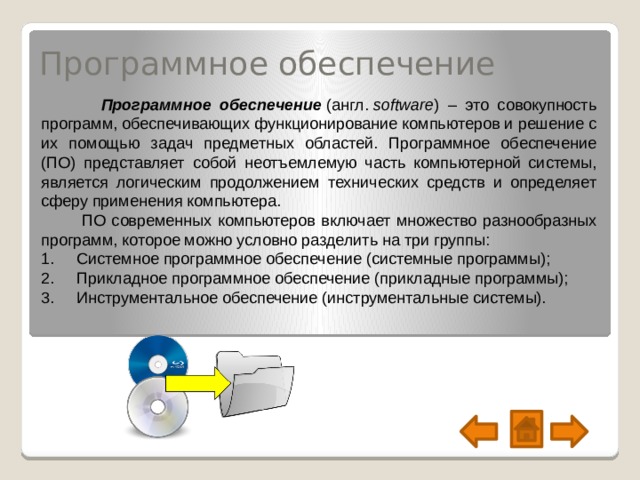 Программное обеспечение  Программное обеспечение   (англ.  software ) – это совокупность программ, обеспечивающих функционирование компьютеров и решение с их помощью задач предметных областей. Программное обеспечение (ПО) представляет собой неотъемлемую часть компьютерной системы, является логическим продолжением технических средств и определяет сферу применения компьютера.    ПО современных компьютеров включает множество разнообразных программ, которое можно условно разделить на три группы: 1.     Системное программное обеспечение (системные программы);   2.     Прикладное программное обеспечение (прикладные программы);   3.     Инструментальное обеспечение (инструментальные системы).  