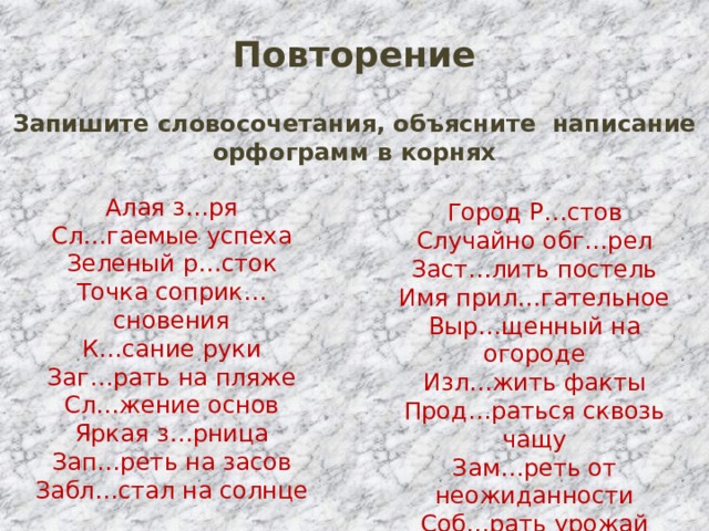 Повторение Запишите словосочетания, объясните написание орфограмм в корнях Алая з…ря Сл…гаемые успеха Зеленый р…сток Точка соприк…сновения К…сание руки Заг…рать на пляже Сл…жение основ Яркая з…рница Зап…реть на засов Забл…стал на солнце Город Р…стов Случайно обг…рел Заст…лить постель Имя прил…гательное Выр…щенный на огороде Изл…жить факты Прод…раться сквозь чащу Зам…реть от неожиданности Соб…рать урожай Пол…житься на друга 