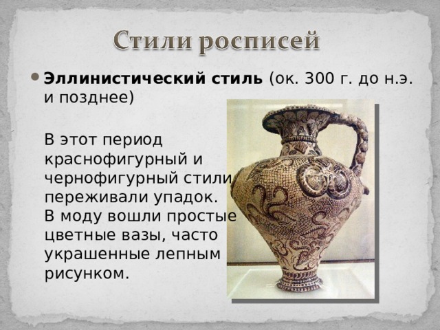 Эллинистический стиль (ок. 300 г. до н.э. и позднее) В этот период краснофигурный и чернофигурный стили переживали упадок. В моду вошли простые цветные вазы, часто украшенные лепным рисунком.  