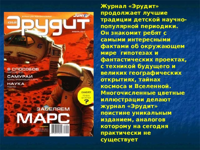 Журнал «Эрудит» продолжает лучшие традиции детской научно-популярной периодики. Он знакомит ребят с самыми интересными фактами об окружающем мире гипотезах и фантастических проектах, с техникой будущего и великих географических открытиях, тайнах космоса и Вселенной. Многочисленные цветные иллюстрации делают журнал «Эрудит» поистине уникальным изданием, аналогов которому на сегодня практически не существует 