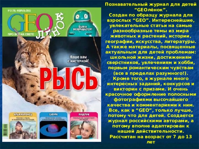 Познавательный журнал для детей “GEOлёнок”.  Создан по образцу журнала для взрослых “GEO”. Интереснейшие, увлекательные статьи на самые разнообразные темы из мира животных и растений, истории, географии, искусства, литературы. А также материалы, посвященные актуальным для детей проблемам: школьной жизни, достижениям сверстников, увлечениям и хобби, первым романтическим чувствам (все в пределах разумного!). Кроме того, в журнале много интересных заданий, конкурсов и викторин с призами. И очень красочное оформление полосными фотографиями высочайшего качества и комментариями к ним. Все, как в “GEO”, только лучше, потому что для детей. Создается журнал российскими авторами, а потому вполне адаптирован к нашей действительности. Рассчитан на возраст от 7 до 13 лет    