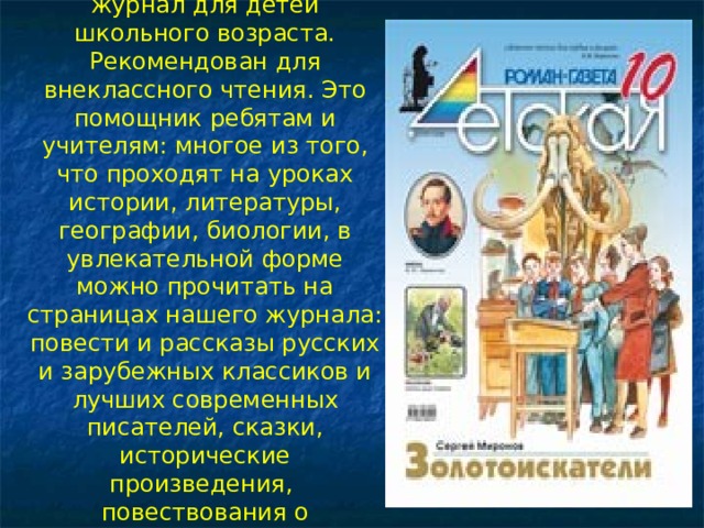 «Детская Роман-газета» – журнал для детей школьного возраста. Рекомендован для внеклассного чтения. Это помощник ребятам и учителям: многое из того, что проходят на уроках истории, литературы, географии, биологии, в увлекательной форме можно прочитать на страницах нашего журнала: повести и рассказы русских и зарубежных классиков и лучших современных писателей, сказки, исторические произведения, повествования о художниках и музеях   