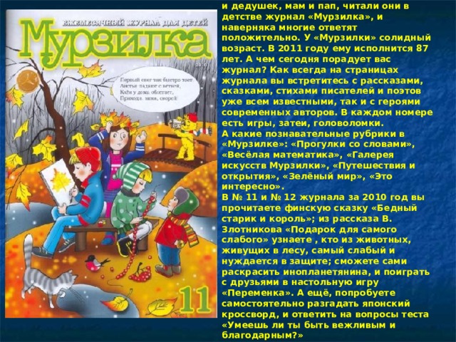 Ребята, спросите дома у своих бабушек и дедушек, мам и пап, читали они в детстве журнал «Мурзилка», и наверняка многие ответят положительно. У «Мурзилки» солидный возраст. В 2011 году ему исполнится 87 лет. А чем сегодня порадует вас журнал? Как всегда на страницах журнала вы встретитесь с рассказами, сказками, стихами писателей и поэтов уже всем известными, так и с героями современных авторов. В каждом номере есть игры, затеи, головоломки.  А какие познавательные рубрики в «Мурзилке»: «Прогулки со словами», «Весёлая математика», «Галерея искусств Мурзилки», «Путешествия и открытия», «Зелёный мир», «Это интересно».  В № 11 и № 12 журнала за 2010 год вы прочитаете финскую сказку «Бедный старик и король»; из рассказа В. Злотникова «Подарок для самого слабого» узнаете , кто из животных, живущих в лесу, самый слабый и нуждается в защите; сможете сами раскрасить инопланетянина, и поиграть с друзьями в настольную игру «Переменка». А ещё, попробуете самостоятельно разгадать японский кроссворд, и ответить на вопросы теста «Умеешь ли ты быть вежливым и благодарным?»    